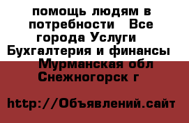 помощь людям в потребности - Все города Услуги » Бухгалтерия и финансы   . Мурманская обл.,Снежногорск г.